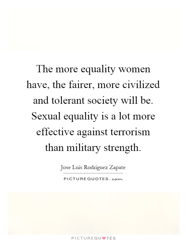The more equality women have, the fairer, more civilized and tolerant society will be. Sexual equality is a lot more effective against terrorism than military strength Picture Quote #1