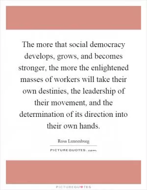 The more that social democracy develops, grows, and becomes stronger, the more the enlightened masses of workers will take their own destinies, the leadership of their movement, and the determination of its direction into their own hands Picture Quote #1
