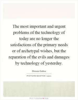 The most important and urgent problems of the technology of today are no longer the satisfactions of the primary needs or of archetypal wishes, but the reparation of the evils and damages by technology of yesterday Picture Quote #1