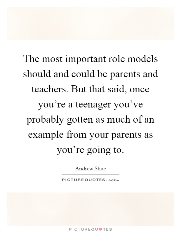 The most important role models should and could be parents and teachers. But that said, once you're a teenager you've probably gotten as much of an example from your parents as you're going to Picture Quote #1