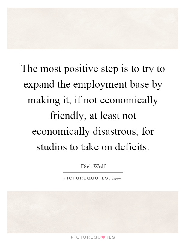 The most positive step is to try to expand the employment base by making it, if not economically friendly, at least not economically disastrous, for studios to take on deficits Picture Quote #1