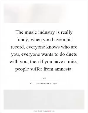 The music industry is really funny, when you have a hit record, everyone knows who are you, everyone wants to do duets with you, then if you have a miss, people suffer from amnesia Picture Quote #1