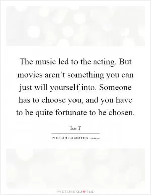 The music led to the acting. But movies aren’t something you can just will yourself into. Someone has to choose you, and you have to be quite fortunate to be chosen Picture Quote #1
