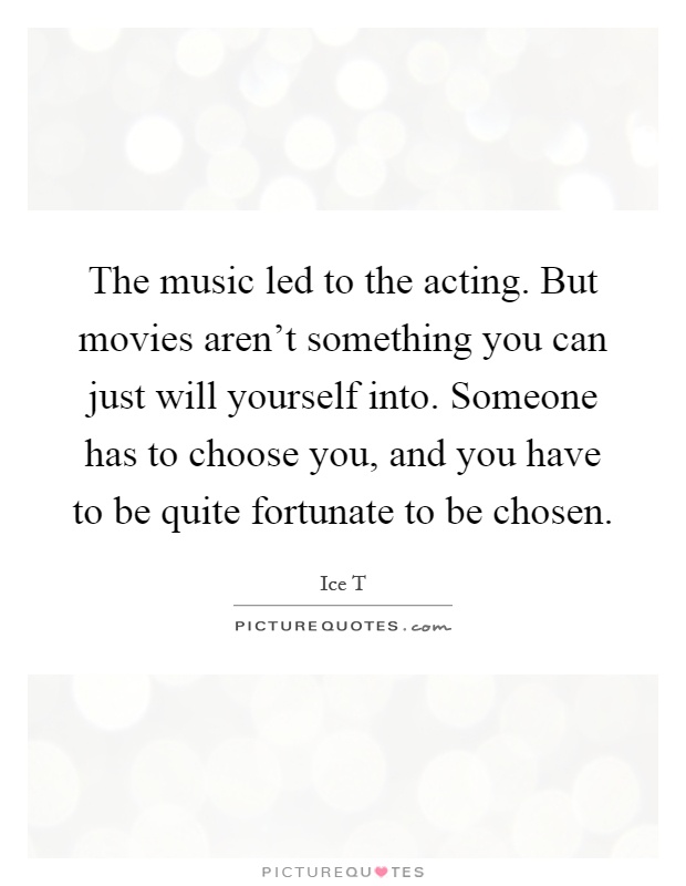 The music led to the acting. But movies aren't something you can just will yourself into. Someone has to choose you, and you have to be quite fortunate to be chosen Picture Quote #1