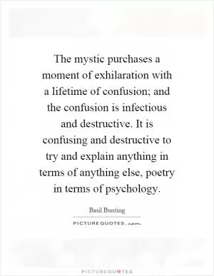 The mystic purchases a moment of exhilaration with a lifetime of confusion; and the confusion is infectious and destructive. It is confusing and destructive to try and explain anything in terms of anything else, poetry in terms of psychology Picture Quote #1
