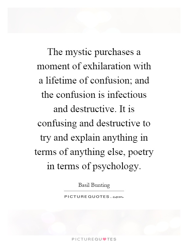 The mystic purchases a moment of exhilaration with a lifetime of confusion; and the confusion is infectious and destructive. It is confusing and destructive to try and explain anything in terms of anything else, poetry in terms of psychology Picture Quote #1