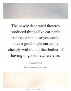 The newly decorated theatres produced things like car parks and restaurants, so you could have a good night out, quite cheaply without all that bother of having to go somewhere else Picture Quote #1