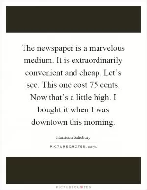 The newspaper is a marvelous medium. It is extraordinarily convenient and cheap. Let’s see. This one cost 75 cents. Now that’s a little high. I bought it when I was downtown this morning Picture Quote #1