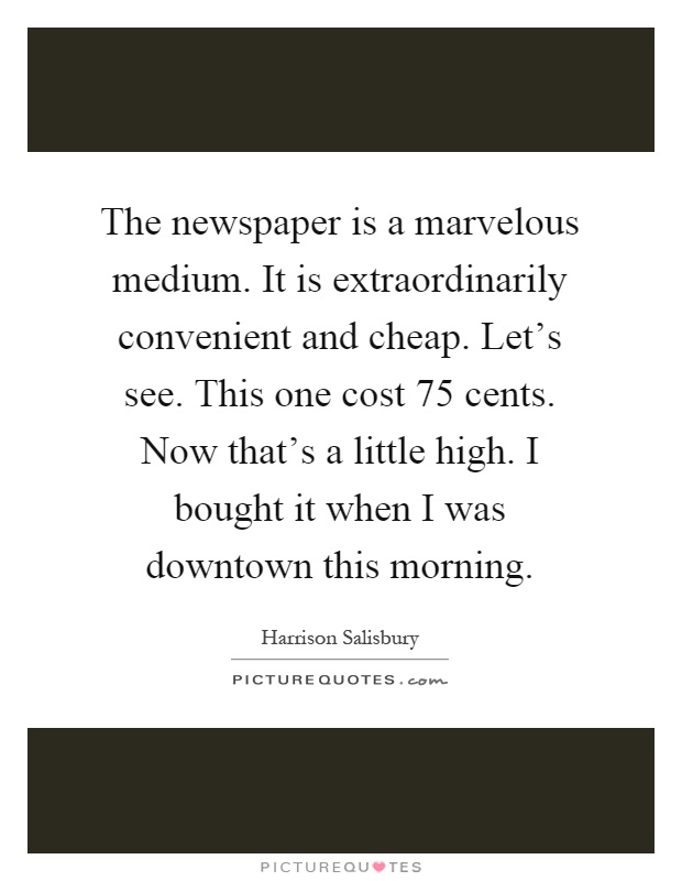The newspaper is a marvelous medium. It is extraordinarily convenient and cheap. Let's see. This one cost 75 cents. Now that's a little high. I bought it when I was downtown this morning Picture Quote #1