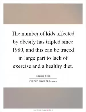 The number of kids affected by obesity has tripled since 1980, and this can be traced in large part to lack of exercise and a healthy diet Picture Quote #1