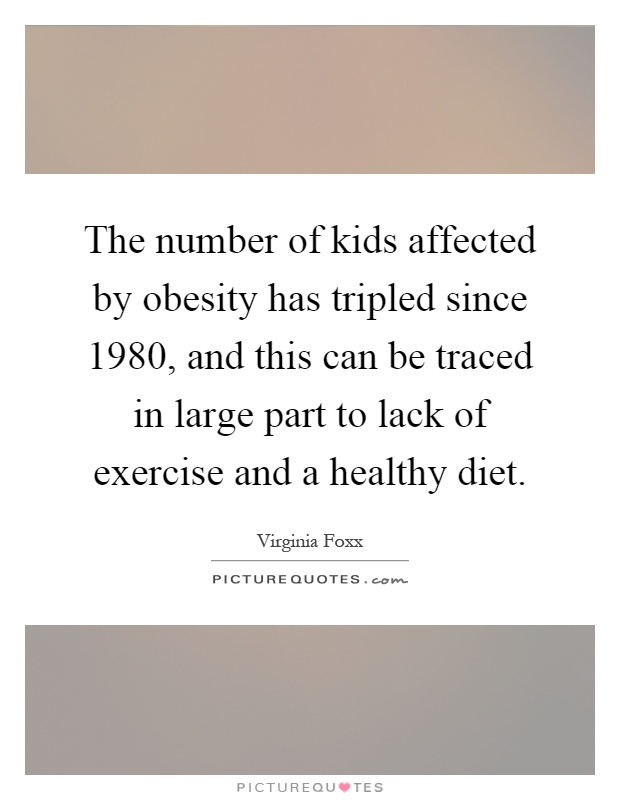 The number of kids affected by obesity has tripled since 1980, and this can be traced in large part to lack of exercise and a healthy diet Picture Quote #1