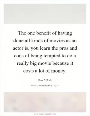 The one benefit of having done all kinds of movies as an actor is, you learn the pros and cons of being tempted to do a really big movie because it costs a lot of money Picture Quote #1