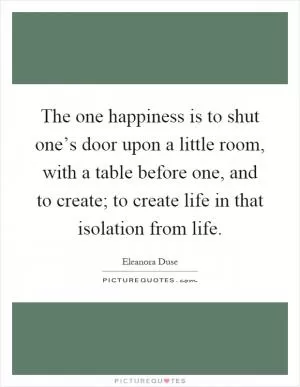 The one happiness is to shut one’s door upon a little room, with a table before one, and to create; to create life in that isolation from life Picture Quote #1