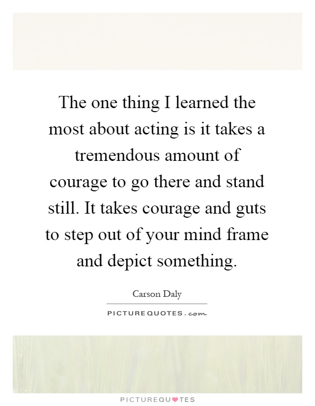 The one thing I learned the most about acting is it takes a tremendous amount of courage to go there and stand still. It takes courage and guts to step out of your mind frame and depict something Picture Quote #1