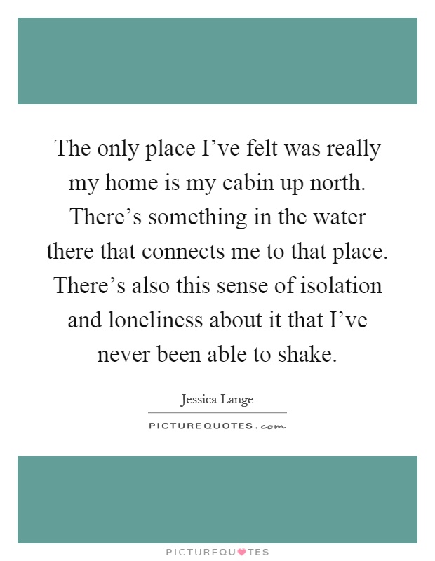 The only place I've felt was really my home is my cabin up north. There's something in the water there that connects me to that place. There's also this sense of isolation and loneliness about it that I've never been able to shake Picture Quote #1