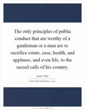 The only principles of public conduct that are worthy of a gentleman or a man are to sacrifice estate, ease, health, and applause, and even life, to the sacred calls of his country Picture Quote #1