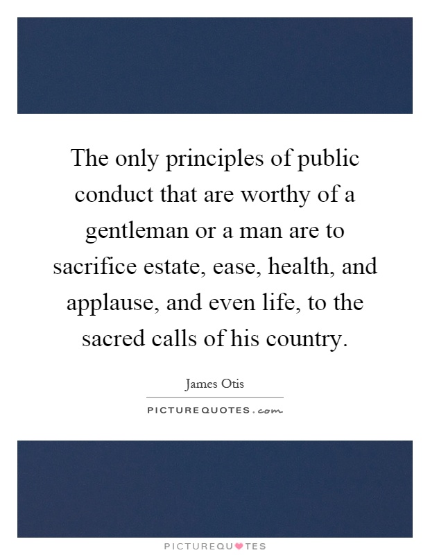 The only principles of public conduct that are worthy of a gentleman or a man are to sacrifice estate, ease, health, and applause, and even life, to the sacred calls of his country Picture Quote #1