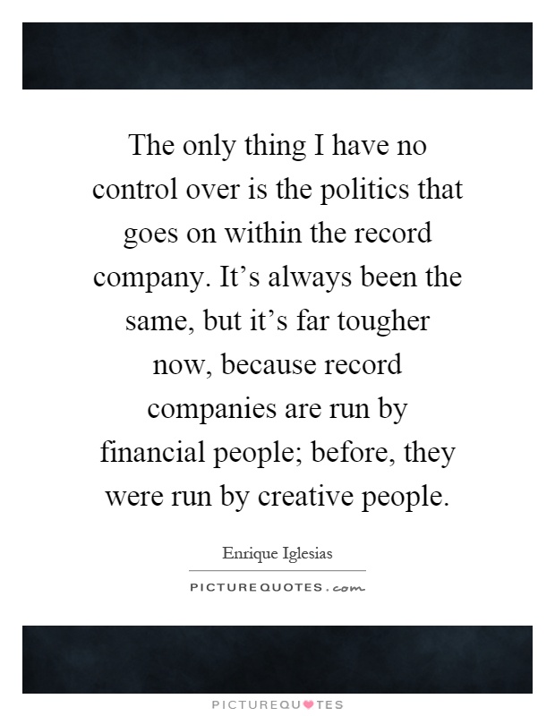 The only thing I have no control over is the politics that goes on within the record company. It's always been the same, but it's far tougher now, because record companies are run by financial people; before, they were run by creative people Picture Quote #1