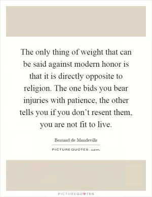The only thing of weight that can be said against modern honor is that it is directly opposite to religion. The one bids you bear injuries with patience, the other tells you if you don’t resent them, you are not fit to live Picture Quote #1