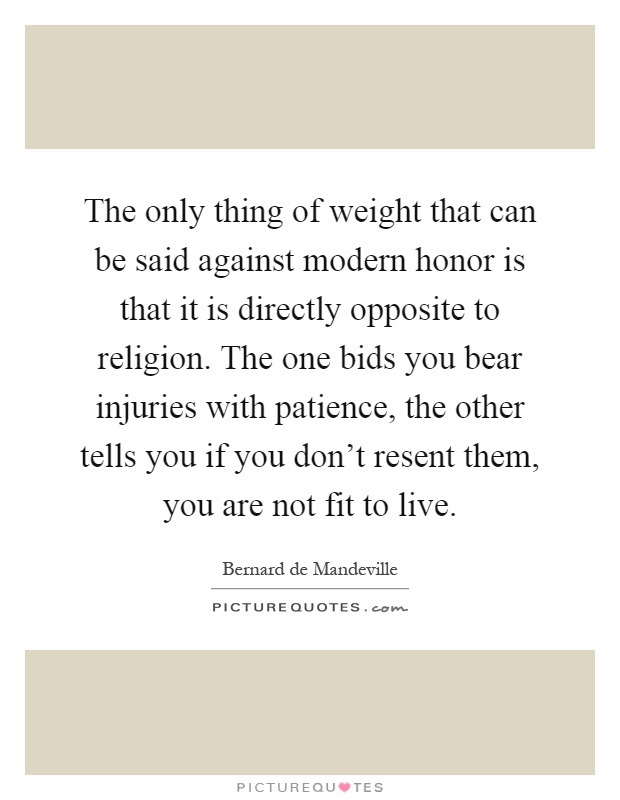 The only thing of weight that can be said against modern honor is that it is directly opposite to religion. The one bids you bear injuries with patience, the other tells you if you don't resent them, you are not fit to live Picture Quote #1