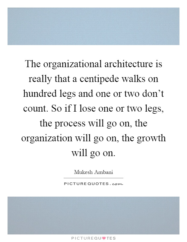 The organizational architecture is really that a centipede walks on hundred legs and one or two don't count. So if I lose one or two legs, the process will go on, the organization will go on, the growth will go on Picture Quote #1