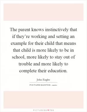 The parent knows instinctively that if they’re working and setting an example for their child that means that child is more likely to be in school, more likely to stay out of trouble and more likely to complete their education Picture Quote #1