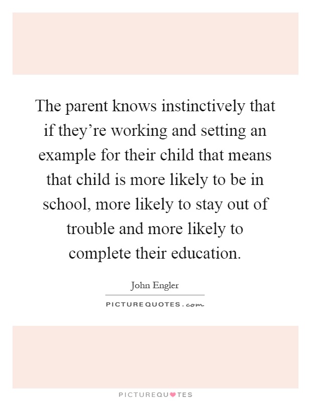 The parent knows instinctively that if they're working and setting an example for their child that means that child is more likely to be in school, more likely to stay out of trouble and more likely to complete their education Picture Quote #1