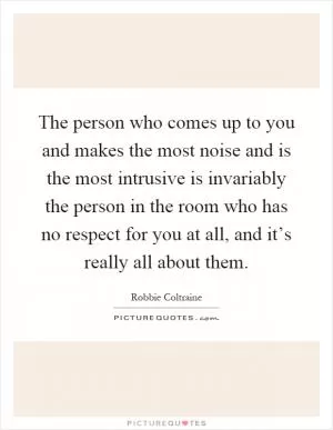 The person who comes up to you and makes the most noise and is the most intrusive is invariably the person in the room who has no respect for you at all, and it’s really all about them Picture Quote #1