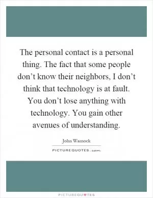 The personal contact is a personal thing. The fact that some people don’t know their neighbors, I don’t think that technology is at fault. You don’t lose anything with technology. You gain other avenues of understanding Picture Quote #1