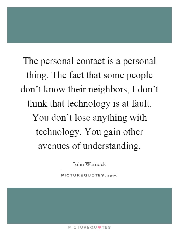 The personal contact is a personal thing. The fact that some people don't know their neighbors, I don't think that technology is at fault. You don't lose anything with technology. You gain other avenues of understanding Picture Quote #1