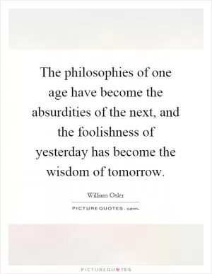 The philosophies of one age have become the absurdities of the next, and the foolishness of yesterday has become the wisdom of tomorrow Picture Quote #1