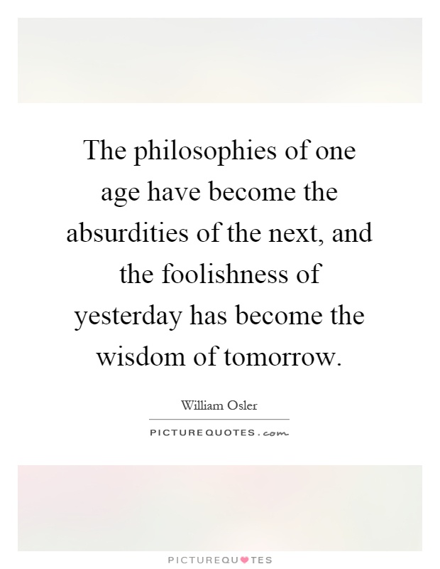 The philosophies of one age have become the absurdities of the next, and the foolishness of yesterday has become the wisdom of tomorrow Picture Quote #1