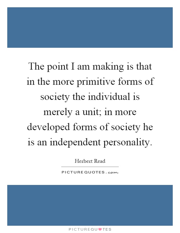 The point I am making is that in the more primitive forms of society the individual is merely a unit; in more developed forms of society he is an independent personality Picture Quote #1