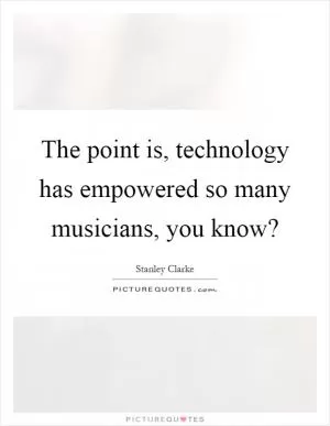 The point is, technology has empowered so many musicians, you know? Picture Quote #1