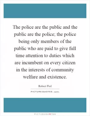 The police are the public and the public are the police; the police being only members of the public who are paid to give full time attention to duties which are incumbent on every citizen in the interests of community welfare and existence Picture Quote #1