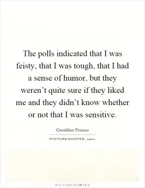 The polls indicated that I was feisty, that I was tough, that I had a sense of humor, but they weren’t quite sure if they liked me and they didn’t know whether or not that I was sensitive Picture Quote #1