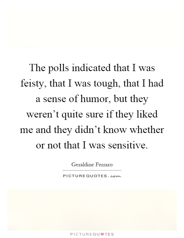 The polls indicated that I was feisty, that I was tough, that I had a sense of humor, but they weren't quite sure if they liked me and they didn't know whether or not that I was sensitive Picture Quote #1