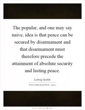 The popular, and one may say naive, idea is that peace can be secured by disarmament and that disarmament must therefore precede the attainment of absolute security and lasting peace Picture Quote #1