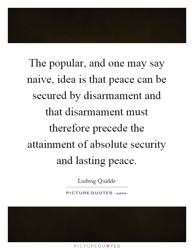 The popular, and one may say naive, idea is that peace can be secured by disarmament and that disarmament must therefore precede the attainment of absolute security and lasting peace Picture Quote #1