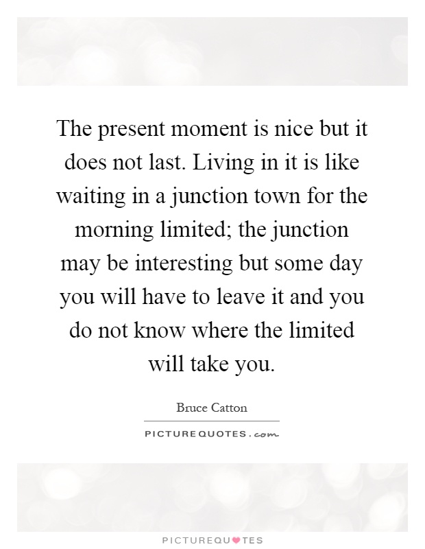 The present moment is nice but it does not last. Living in it is like waiting in a junction town for the morning limited; the junction may be interesting but some day you will have to leave it and you do not know where the limited will take you Picture Quote #1