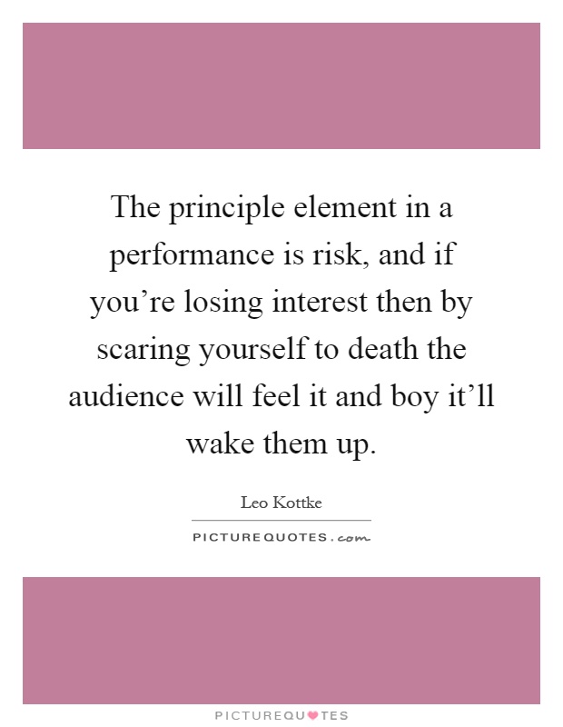 The principle element in a performance is risk, and if you're losing interest then by scaring yourself to death the audience will feel it and boy it'll wake them up Picture Quote #1