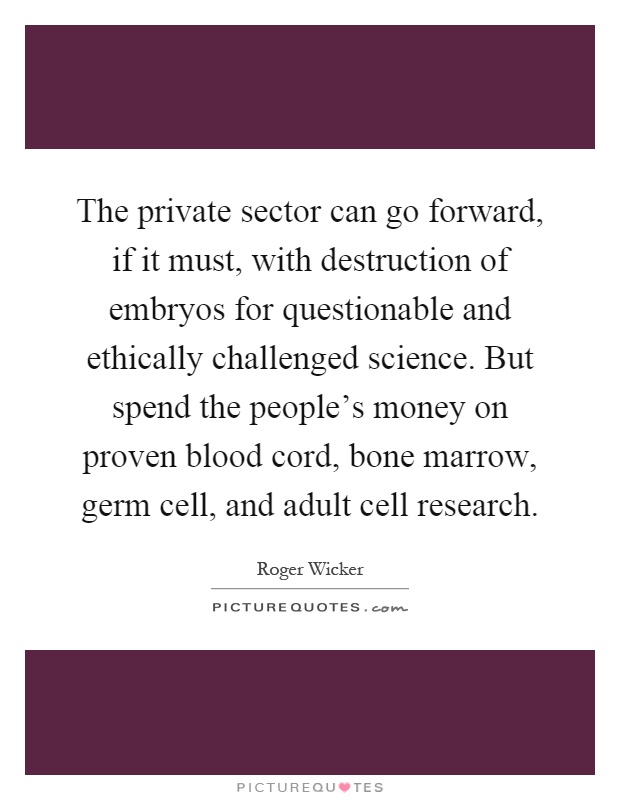 The private sector can go forward, if it must, with destruction of embryos for questionable and ethically challenged science. But spend the people's money on proven blood cord, bone marrow, germ cell, and adult cell research Picture Quote #1