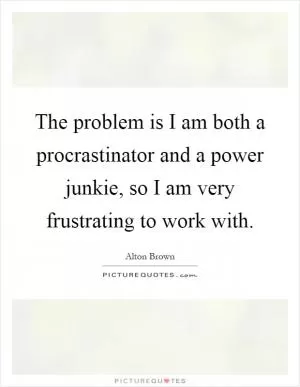 The problem is I am both a procrastinator and a power junkie, so I am very frustrating to work with Picture Quote #1