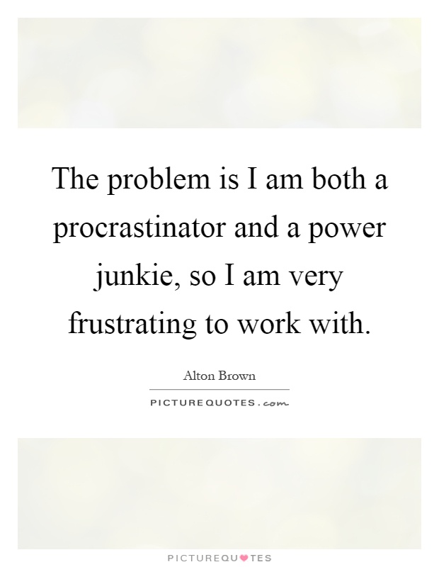 The problem is I am both a procrastinator and a power junkie, so I am very frustrating to work with Picture Quote #1