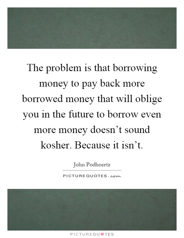 The problem is that borrowing money to pay back more borrowed money that will oblige you in the future to borrow even more money doesn't sound kosher. Because it isn't Picture Quote #1