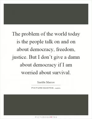 The problem of the world today is the people talk on and on about democracy, freedom, justice. But I don’t give a damn about democracy if I am worried about survival Picture Quote #1