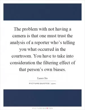 The problem with not having a camera is that one must trust the analysis of a reporter who’s telling you what occurred in the courtroom. You have to take into consideration the filtering effect of that person’s own biases Picture Quote #1