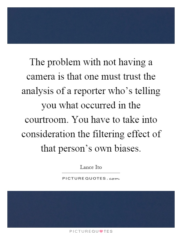 The problem with not having a camera is that one must trust the analysis of a reporter who's telling you what occurred in the courtroom. You have to take into consideration the filtering effect of that person's own biases Picture Quote #1
