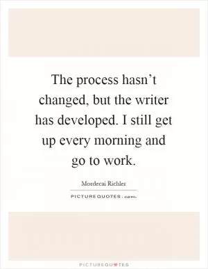 The process hasn’t changed, but the writer has developed. I still get up every morning and go to work Picture Quote #1