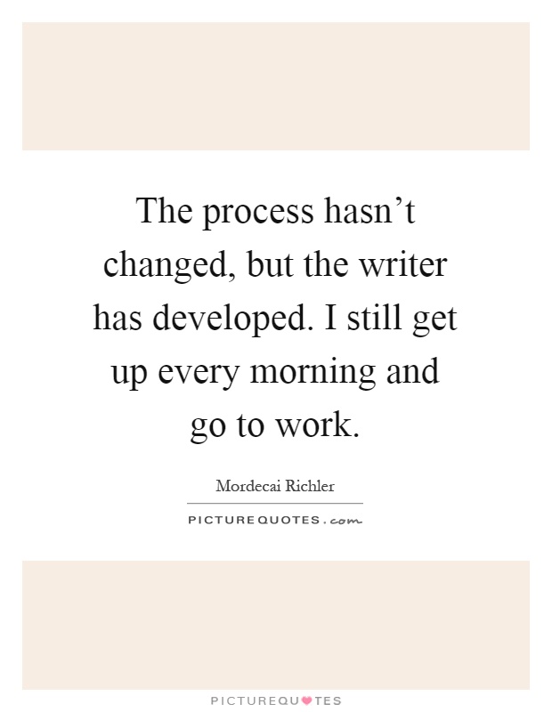 The process hasn't changed, but the writer has developed. I still get up every morning and go to work Picture Quote #1